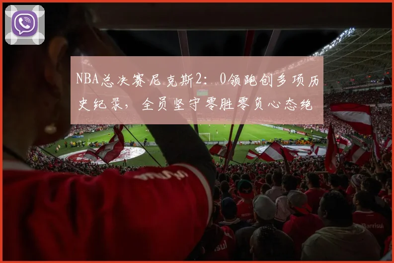 NBA总决赛尼克斯2:0领跑创多项历史纪录,全员坚守零胜零负心态绝不松懈