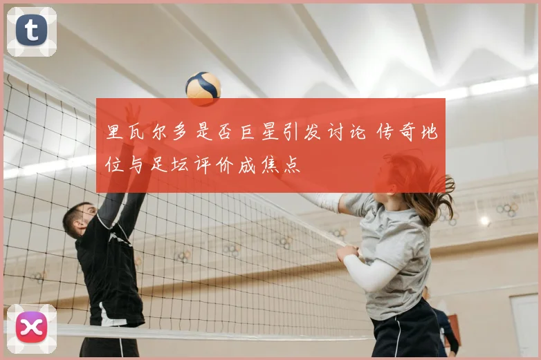 里瓦尔多是否巨星引发讨论 传奇地位与足坛评价成焦点