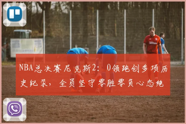NBA总决赛尼克斯2:0领跑创多项历史纪录,全员坚守零胜零负心态绝不松懈
