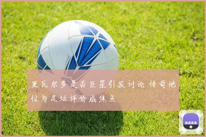 里瓦尔多是否巨星引发讨论 传奇地位与足坛评价成焦点