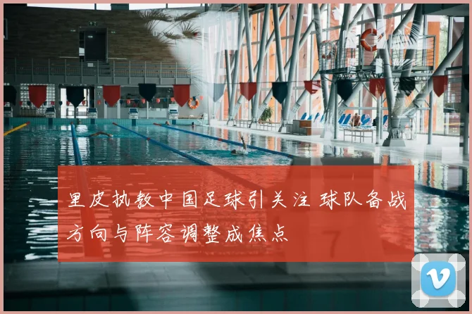 里皮执教中国足球引关注 球队备战方向与阵容调整成焦点